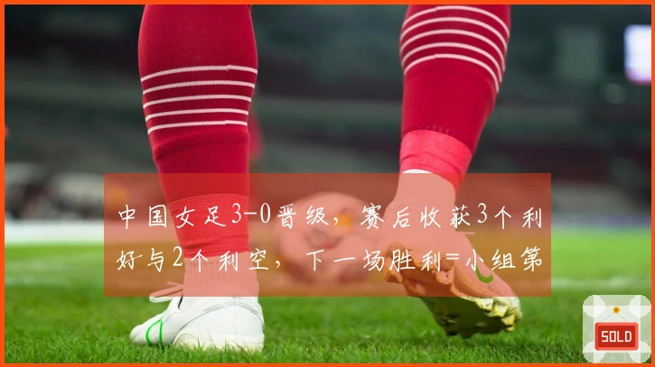 中国女足3-0晋级，赛后收获3个利好与2个利空，下一场胜利=小组第一