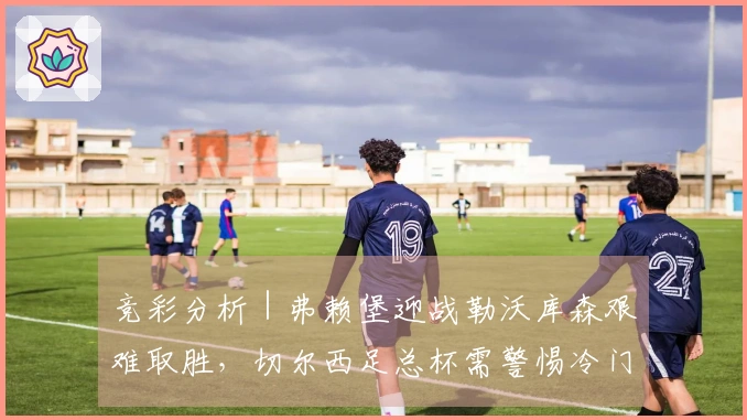 竞彩分析｜弗赖堡迎战勒沃库森艰难取胜，切尔西足总杯需警惕冷门