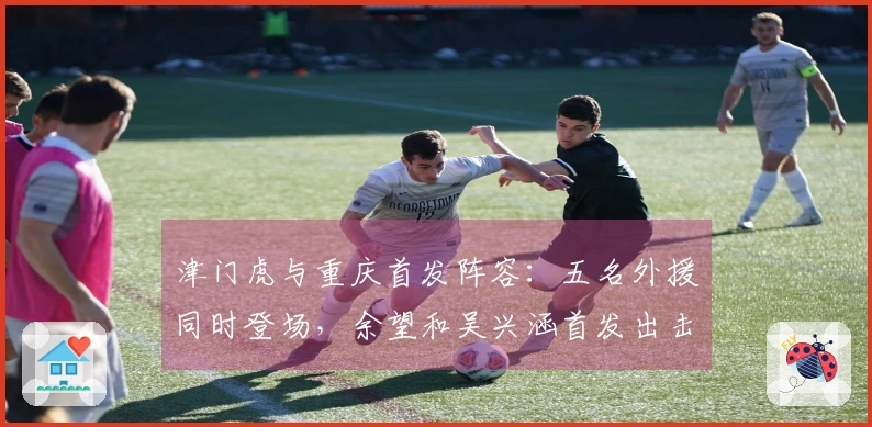 津门虎与重庆首发阵容：五名外援同时登场，余望和吴兴涵首发出击
