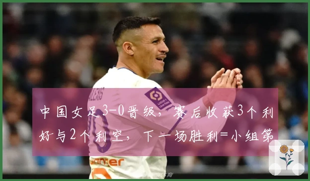 中国女足3-0晋级，赛后收获3个利好与2个利空，下一场胜利=小组第一
