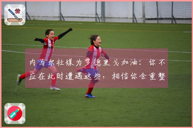 内马尔社媒为罗德里戈加油：你不应在此时遭遇这些，相信你会重整旗鼓