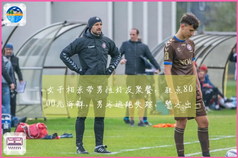 女子相亲带男性好友聚餐，狂点8000元海鲜，男方逃跑失踪，警方出面调查。