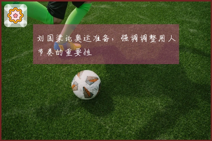 刘国梁论奥运准备，强调调整用人节奏的重要性