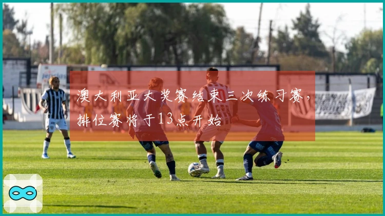 澳大利亚大奖赛结束三次练习赛，排位赛将于13点开始