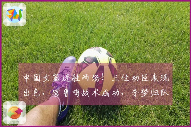 中国女篮连胜两场！三位功臣表现出色，宫鲁鸣战术成功，李梦归队希望渺茫