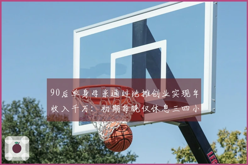 90后单身母亲通过地摊创业实现年收入千万：初期每晚仅休息三四小时，目标今年达成亿级收入