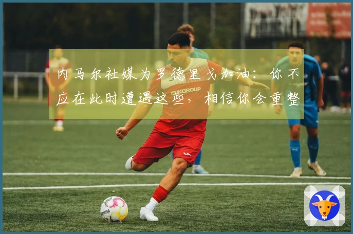 内马尔社媒为罗德里戈加油：你不应在此时遭遇这些，相信你会重整旗鼓