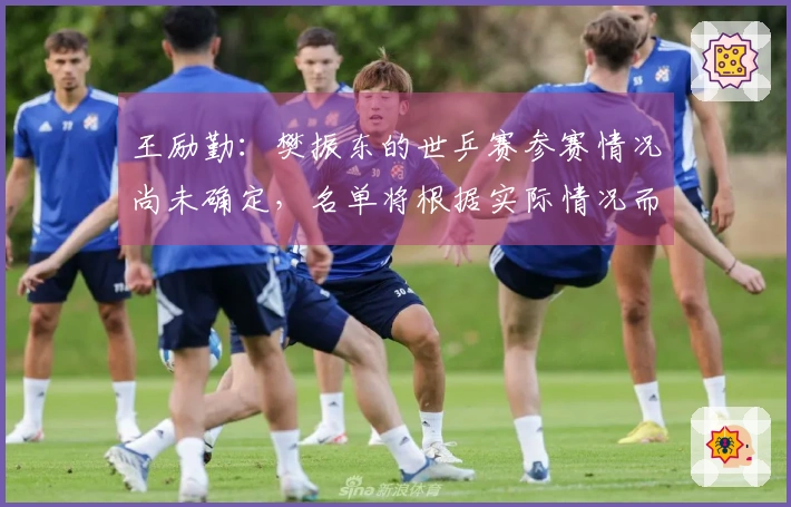 王励勤：樊振东的世乒赛参赛情况尚未确定，名单将根据实际情况而定