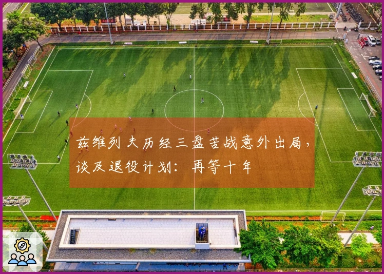 兹维列夫历经三盘苦战意外出局,谈及退役计划:再等十年