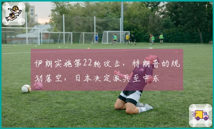 伊朗实施第22轮攻击，特朗普的规划落空，日本决定派兵至中东