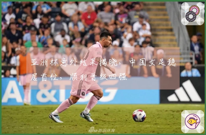 亚洲杯意外结果揭晓，中国女足稳居首位，顺利晋级四强