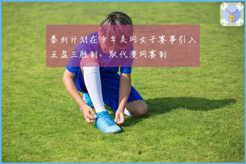 泰利计划在今年美网女子赛事引入五盘三胜制，取代澳网赛制
