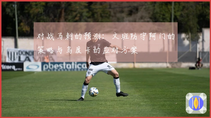 对战马刺的预测：文班防守阿门的策略与乌度卡的应对方案