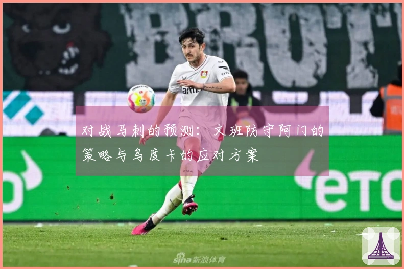 对战马刺的预测：文班防守阿门的策略与乌度卡的应对方案