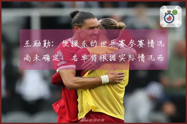 王励勤：樊振东的世乒赛参赛情况尚未确定，名单将根据实际情况而定