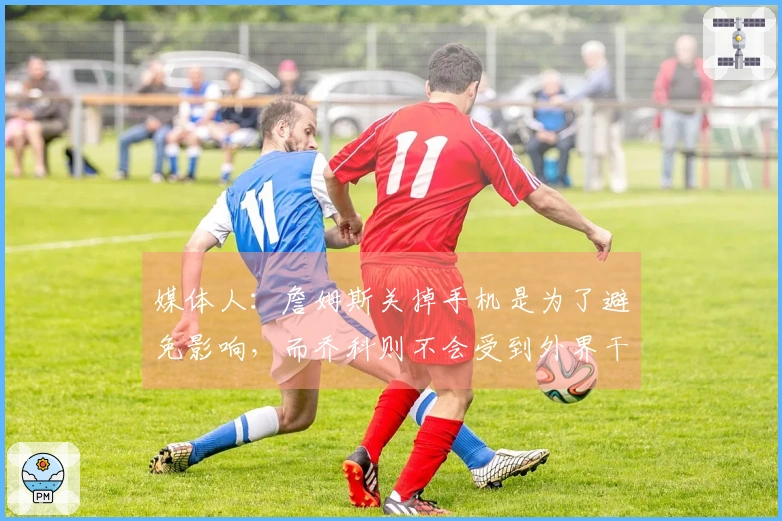 媒体人：詹姆斯关掉手机是为了避免影响，而乔科则不会受到外界干扰